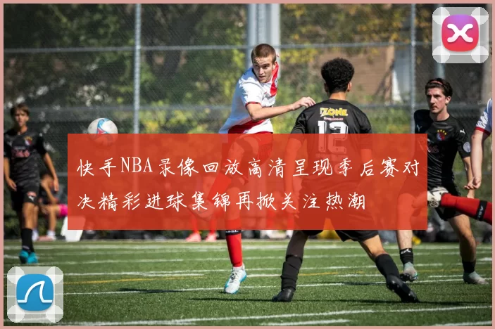 快手NBA录像回放高清呈现季后赛对决精彩进球集锦再掀关注热潮