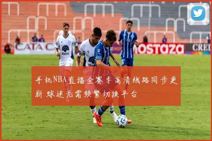 手机NBA直播全赛季高清线路同步更新 球迷无需频繁切换平台