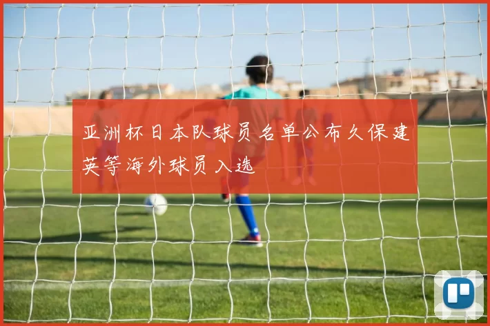 亚洲杯日本队球员名单公布久保建英等海外球员入选