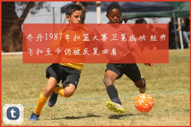 乔丹1987年扣篮大赛卫冕成功 经典飞扣至今仍被反复回看