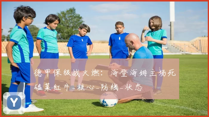 德甲保级战火燃：海登海姆主场死磕莱红牛_核心_防线_状态