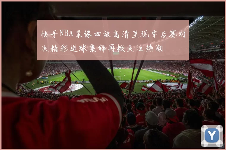 快手NBA录像回放高清呈现季后赛对决精彩进球集锦再掀关注热潮