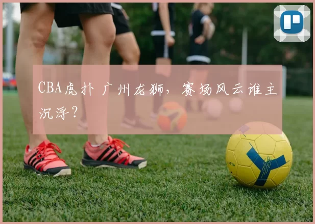 CBA虎扑 广州龙狮，赛场风云谁主沉浮？