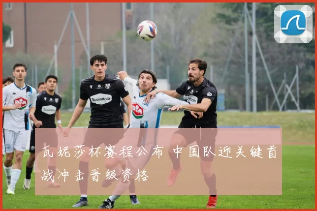 瓦妮莎杯赛程公布 中国队迎关键首战冲击晋级资格