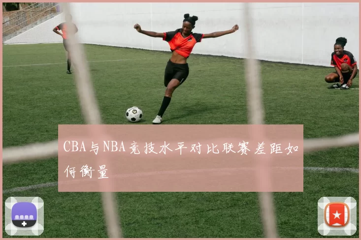 CBA与NBA竞技水平对比联赛差距如何衡量