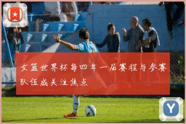 女篮世界杯每四年一届赛程与参赛队伍成关注焦点