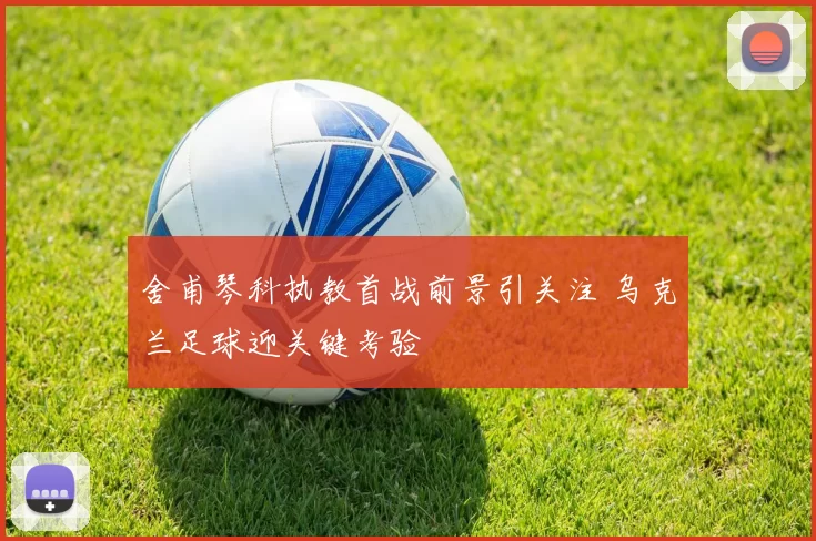 舍甫琴科执教首战前景引关注 乌克兰足球迎关键考验