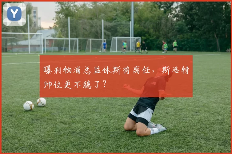 曝利物浦总监休斯将离任，斯洛特帅位更不稳了？