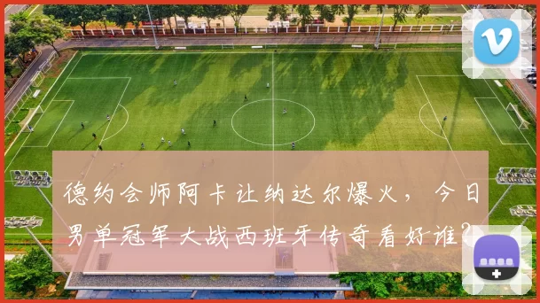 德约会师阿卡让纳达尔爆火，今日男单冠军大战西班牙传奇看好谁？