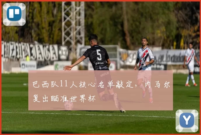 巴西队11人核心名单敲定，内马尔复出瞄准世界杯