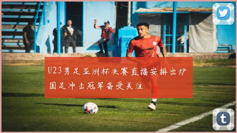 U23男足亚洲杯决赛直播安排出炉 国足冲击冠军备受关注