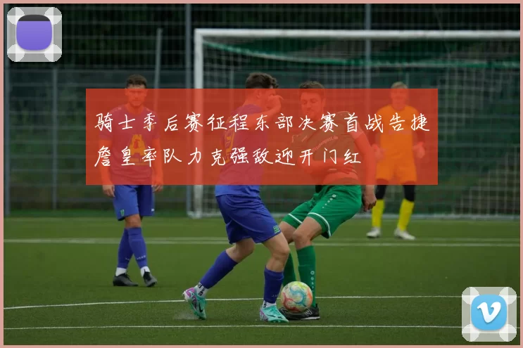 骑士季后赛征程东部决赛首战告捷詹皇率队力克强敌迎开门红