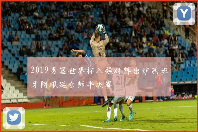 2019男篮世界杯八强对阵出炉西班牙阿根廷会师半决赛