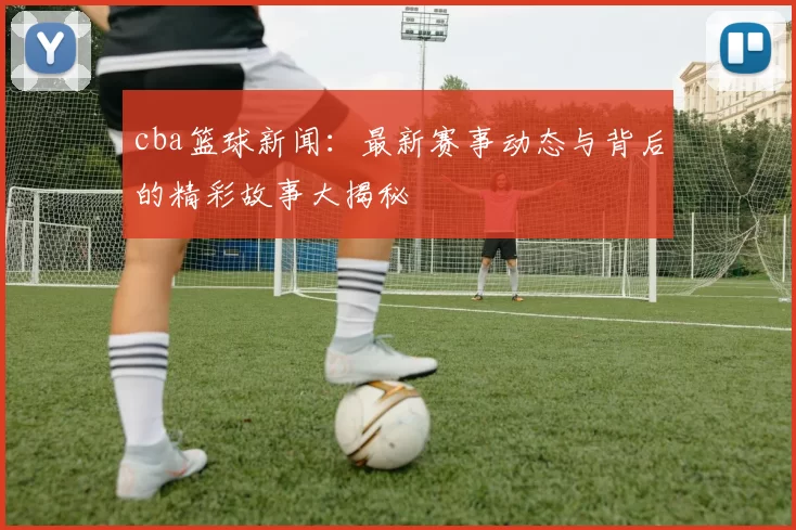 cba篮球新闻:最新赛事动态与背后的精彩故事大揭秘
