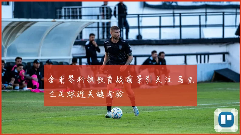 舍甫琴科执教首战前景引关注 乌克兰足球迎关键考验