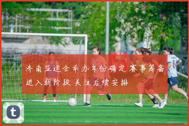 济南亚运会举办年份确定 赛事筹备进入新阶段 关注后续安排