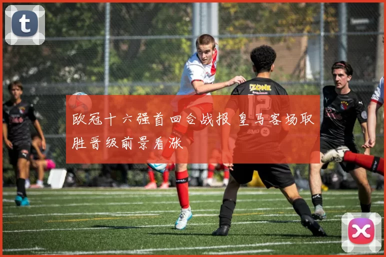 欧冠十六强首回合战报 皇马客场取胜晋级前景看涨