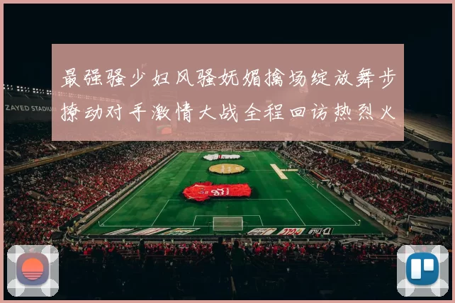 最强骚少妇风骚妩媚擒场绽放舞步撩动对手激情大战全程回访热烈火