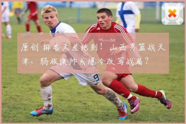 原创 排名天差地别！山西男篮战天津，弱旅换帅或爆冷改写战局？