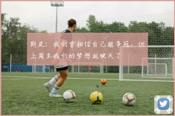 斯皮：我们曾相信自己能争冠，但上周末我们的梦想就破灭了