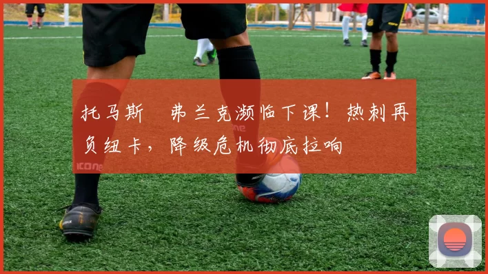 托马斯・弗兰克濒临下课！热刺再负纽卡，降级危机彻底拉响