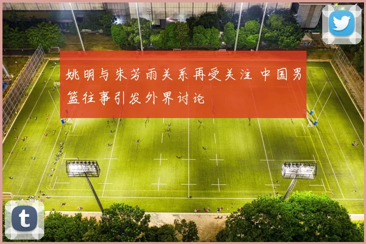 姚明与朱芳雨关系再受关注 中国男篮往事引发外界讨论