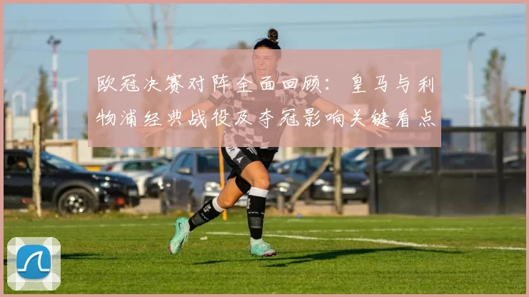 欧冠决赛对阵全面回顾：皇马与利物浦经典战役及夺冠影响关键看点