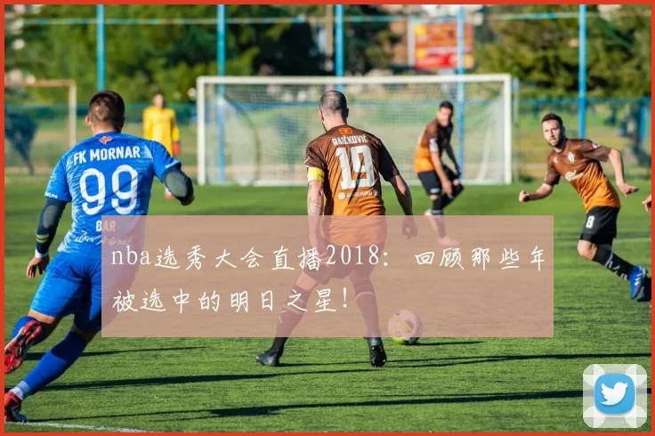 nba选秀大会直播2018:回顾那些年被选中的明日之星!