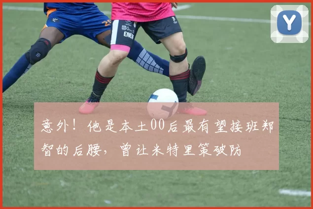 意外！他是本土00后最有望接班郑智的后腰，曾让米特里策破防