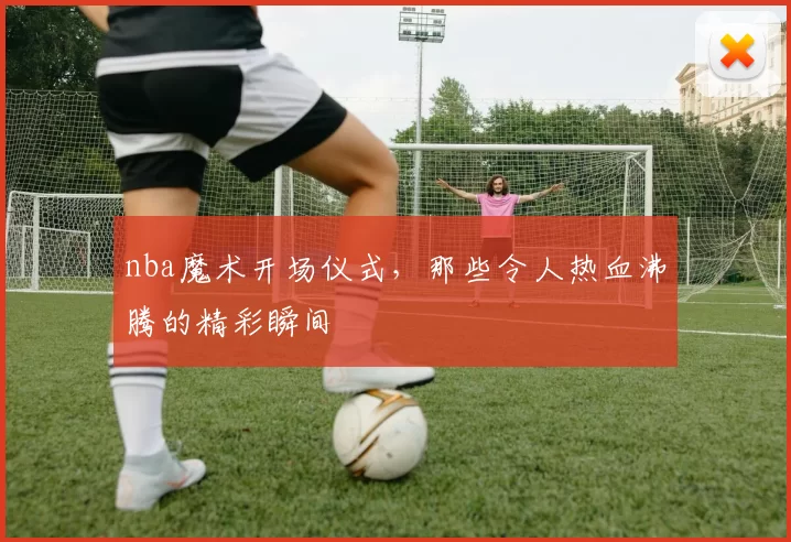 nba魔术开场仪式，那些令人热血沸腾的精彩瞬间