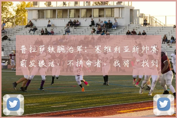 普拉萨铁腕治军：塞维利亚新帅赛前发狠话，不拼命者，我将“找到你”！