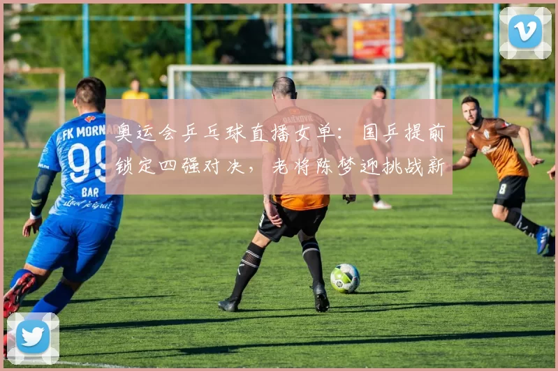 奥运会乒乓球直播女单：国乒提前锁定四强对决，老将陈梦迎挑战新锐