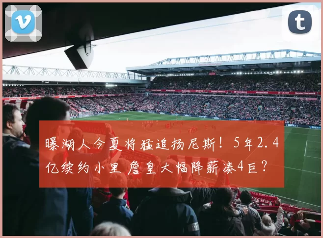 曝湖人今夏将猛追扬尼斯！5年2.4亿续约小里 詹皇大幅降薪凑4巨？