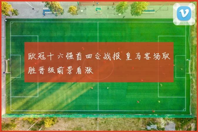 欧冠十六强首回合战报 皇马客场取胜晋级前景看涨