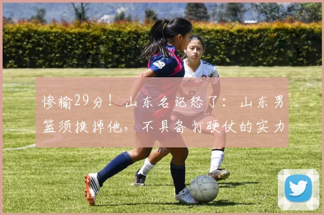 惨输29分！山东名记怒了：山东男篮须换掉他，不具备打硬仗的实力