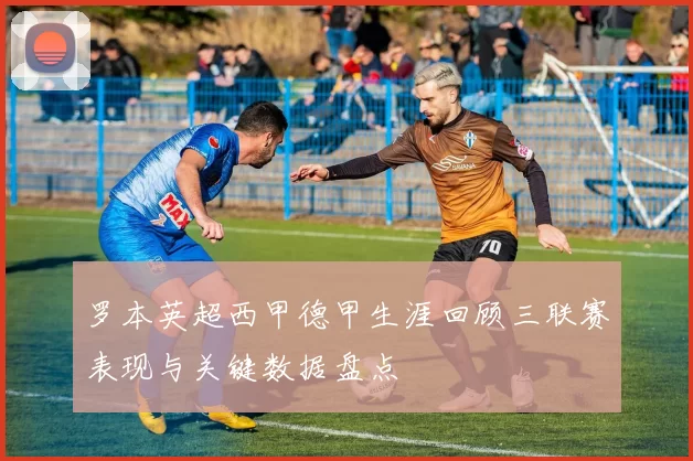 罗本英超西甲德甲生涯回顾三联赛表现与关键数据盘点