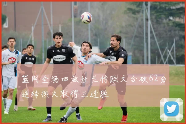 篮网全场回放杜兰特欧文合砍62分逆转热火取得三连胜