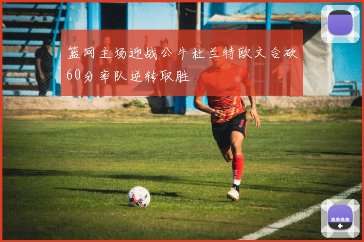 篮网主场迎战公牛杜兰特欧文合砍60分率队逆转取胜