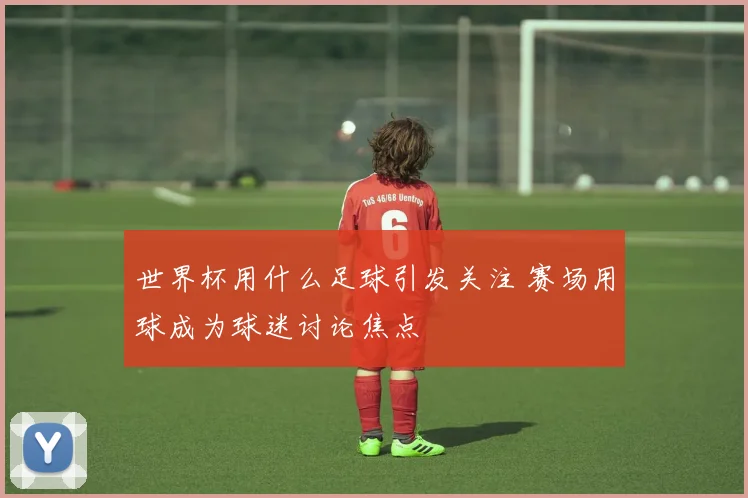 世界杯用什么足球引发关注 赛场用球成为球迷讨论焦点